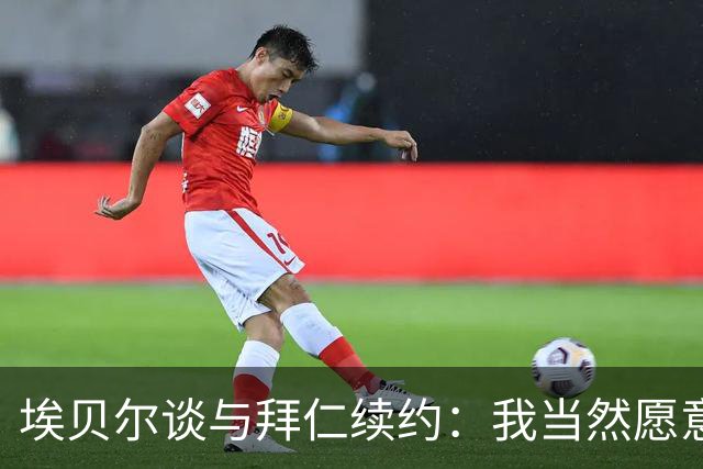 埃贝尔谈与拜仁续约：我当然愿意谈；赫内斯的认可让我很欣喜