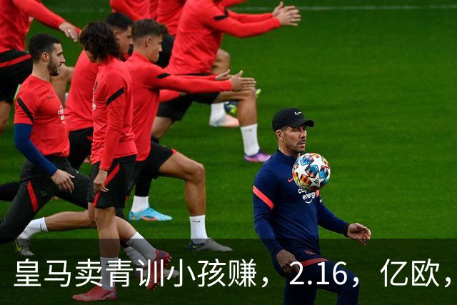 皇马卖青训小孩赚，2.16，亿欧，买人只花，900，万欧，全欧看傻